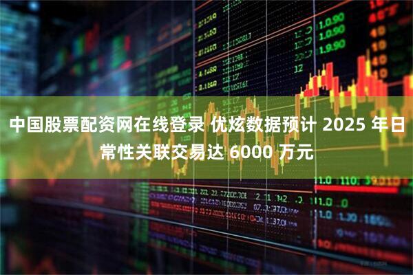 中国股票配资网在线登录 优炫数据预计 2025 年日常性关联交易达 6000 万元
