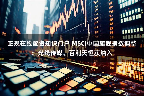 正规在线配资知识门户 MSCI中国旗舰指数调整：光线传媒、百利天恒获纳入
