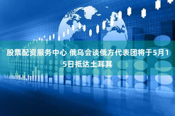 股票配资服务中心 俄乌会谈俄方代表团将于5月15日抵达土耳其