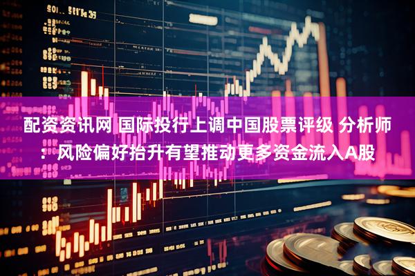 配资资讯网 国际投行上调中国股票评级 分析师：风险偏好抬升有望推动更多资金流入A股