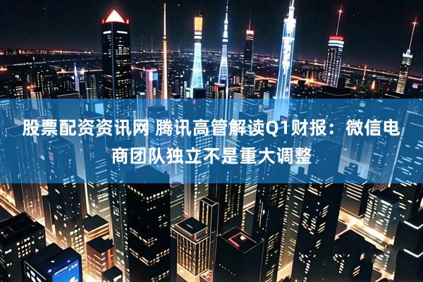 股票配资资讯网 腾讯高管解读Q1财报：微信电商团队独立不是重大调整