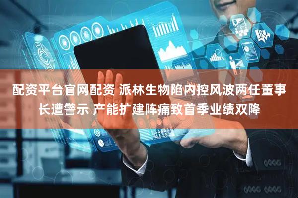 配资平台官网配资 派林生物陷内控风波两任董事长遭警示 产能扩建阵痛致首季业绩双降
