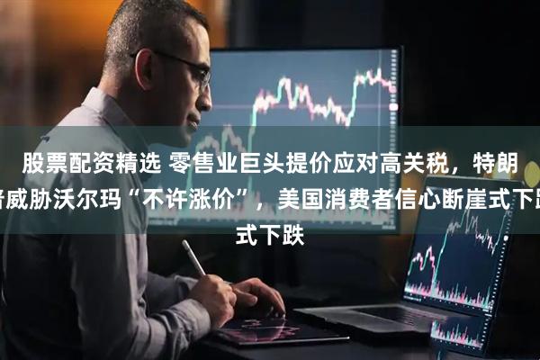 股票配资精选 零售业巨头提价应对高关税，特朗普威胁沃尔玛“不许涨价”，美国消费者信心断崖式下跌