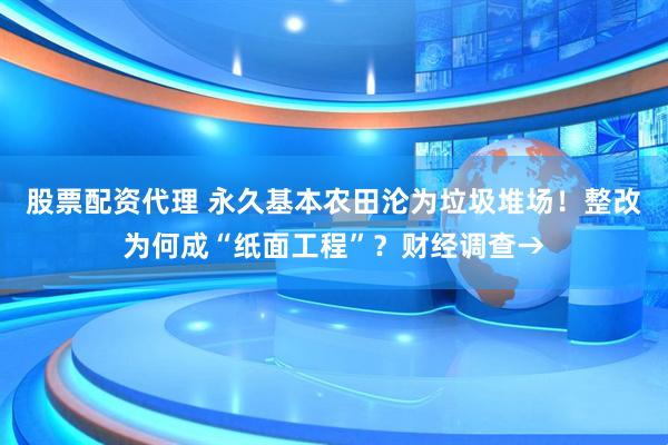 股票配资代理 永久基本农田沦为垃圾堆场！整改为何成“纸面工程”？财经调查→