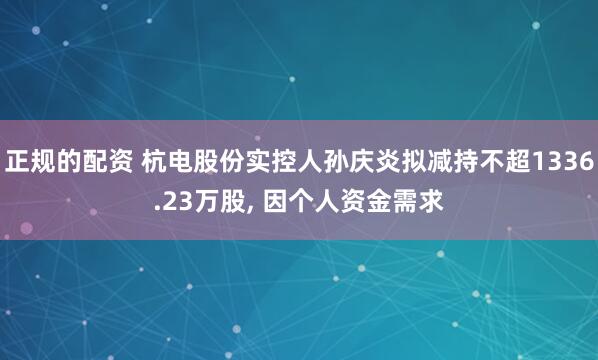 正规的配资 杭电股份实控人孙庆炎拟减持不超1336.23万股, 因个人资金需求