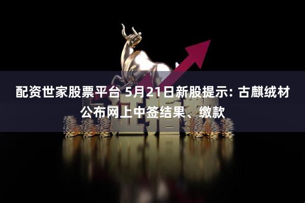 配资世家股票平台 5月21日新股提示: 古麒绒材公布网上中签结果、缴款