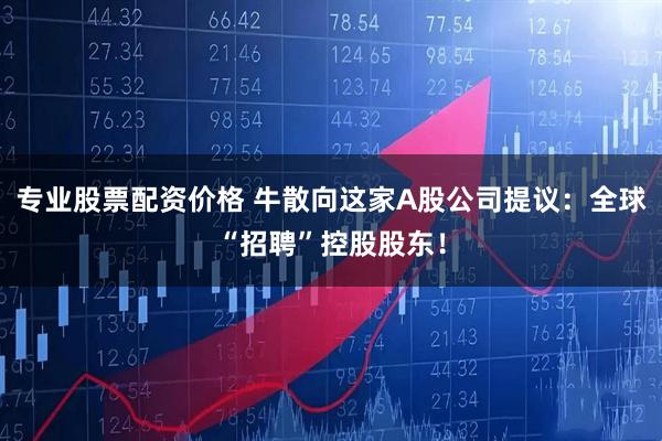专业股票配资价格 牛散向这家A股公司提议：全球“招聘”控股股东！