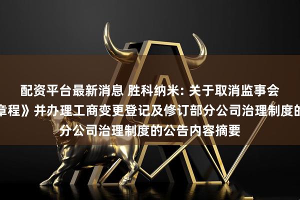 配资平台最新消息 胜科纳米: 关于取消监事会、修订《公司章程》并办理工商变更登记及修订部分公司治理制度的公告内容摘要