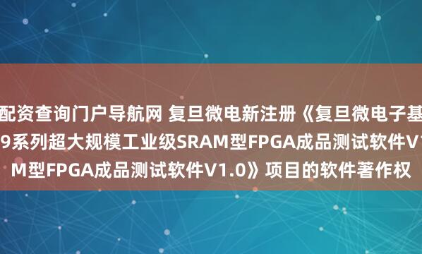 配资查询门户导航网 复旦微电新注册《复旦微电子基于93K测试平台的FM9系列超大规模工业级SRAM型FPGA成品测试软件V1.0》项目的软件著作权