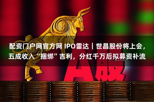配资门户网官方网 IPO雷达｜世昌股份将上会，五成收入“捆绑”吉利，分红千万后拟募资补流
