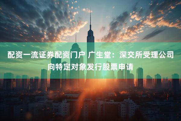 配资一流证券配资门户 广生堂：深交所受理公司向特定对象发行股票申请