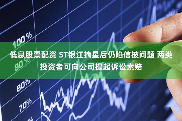 低息股票配资 ST银江摘星后仍陷信披问题 两类投资者可向公司提起诉讼索赔