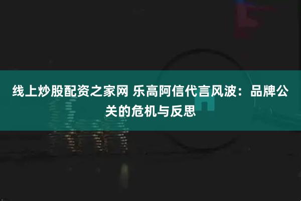 线上炒股配资之家网 乐高阿信代言风波：品牌公关的危机与反思