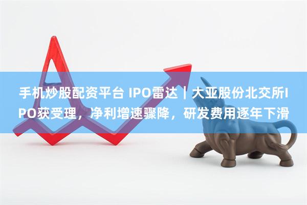 手机炒股配资平台 IPO雷达｜大亚股份北交所IPO获受理，净利增速骤降，研发费用逐年下滑