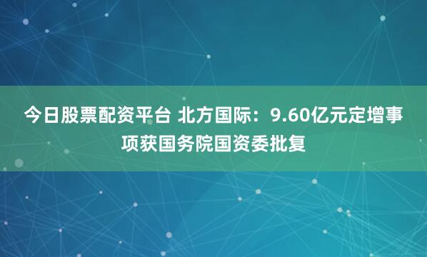 今日股票配资平台 北方国际：9.60亿元定增事项获国务院国资委批复