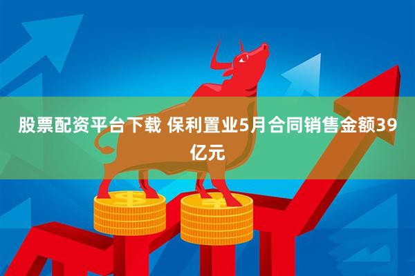 股票配资平台下载 保利置业5月合同销售金额39亿元