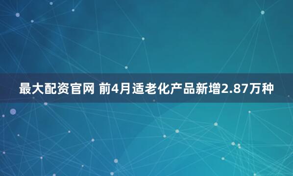 最大配资官网 前4月适老化产品新增2.87万种