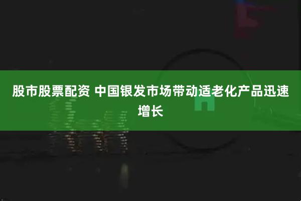 股市股票配资 中国银发市场带动适老化产品迅速增长
