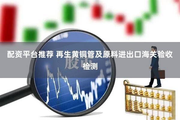 配资平台推荐 再生黄铜管及原料进出口海关验收检测