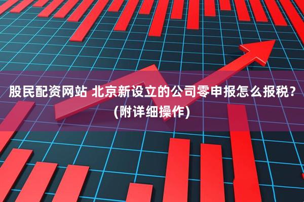 股民配资网站 北京新设立的公司零申报怎么报税？(附详细操作)