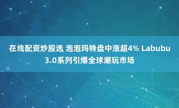 在线配资炒股选 泡泡玛特盘中涨超4% Labubu3.0系列引爆全球潮玩市场