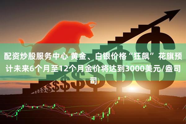 配资炒股服务中心 黄金、白银价格“狂飙” 花旗预计未来6个月至12个月金价将达到3000美元/盎司