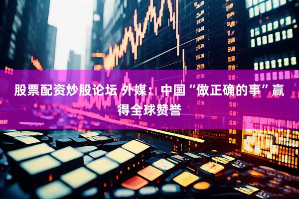股票配资炒股论坛 外媒：中国“做正确的事”赢得全球赞誉