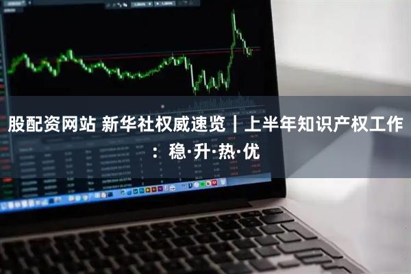 股配资网站 新华社权威速览｜上半年知识产权工作：稳·升·热·优