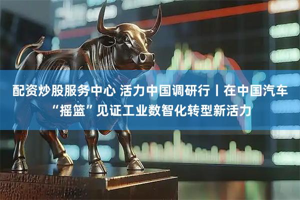 配资炒股服务中心 活力中国调研行丨在中国汽车“摇篮”见证工业数智化转型新活力