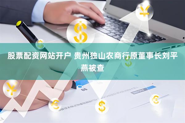 股票配资网站开户 贵州独山农商行原董事长刘平燕被查