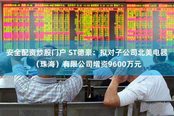 安全配资炒股门户 ST德豪：拟对子公司北美电器（珠海）有限公司增资9600万元