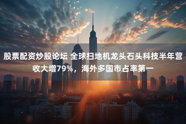 股票配资炒股论坛 全球扫地机龙头石头科技半年营收大增79%，海外多国市占率第一