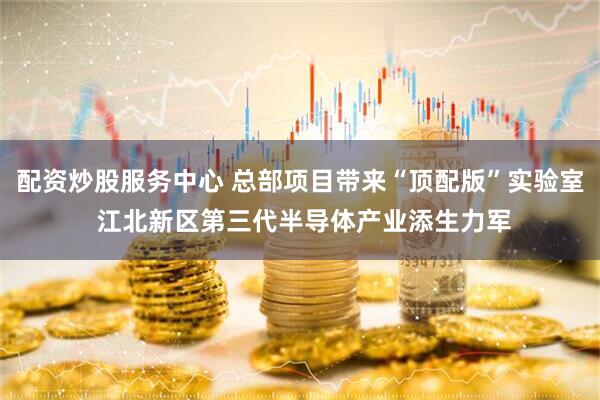 配资炒股服务中心 总部项目带来“顶配版”实验室 江北新区第三代半导体产业添生力军