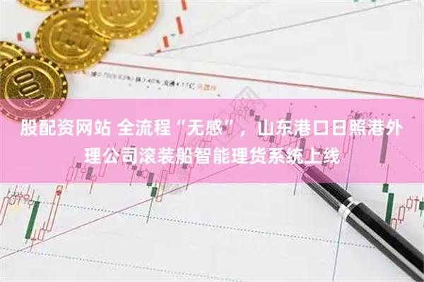 股配资网站 全流程“无感”，山东港口日照港外理公司滚装船智能理货系统上线