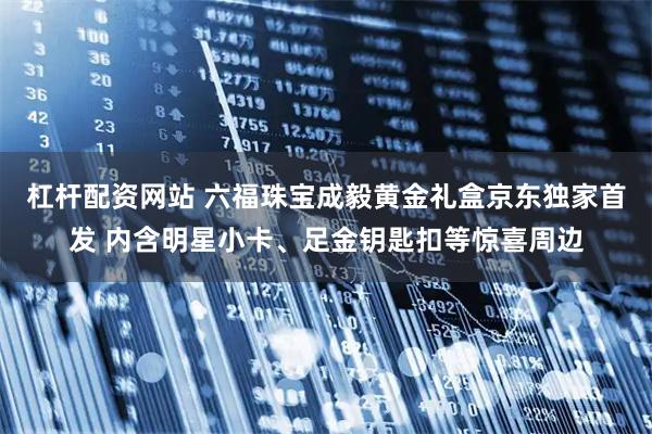 杠杆配资网站 六福珠宝成毅黄金礼盒京东独家首发 内含明星小卡、足金钥匙扣等惊喜周边