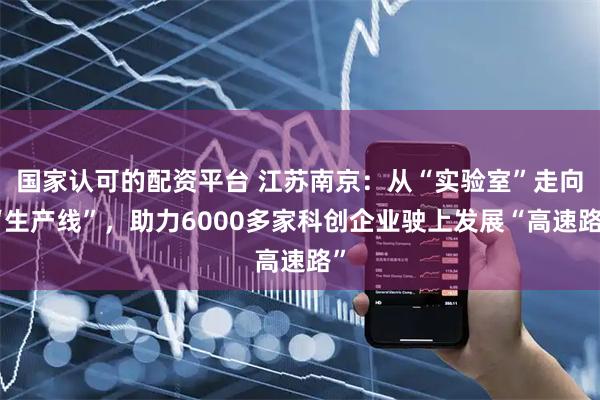 国家认可的配资平台 江苏南京：从“实验室”走向“生产线”，助力6000多家科创企业驶上发展“高速路”