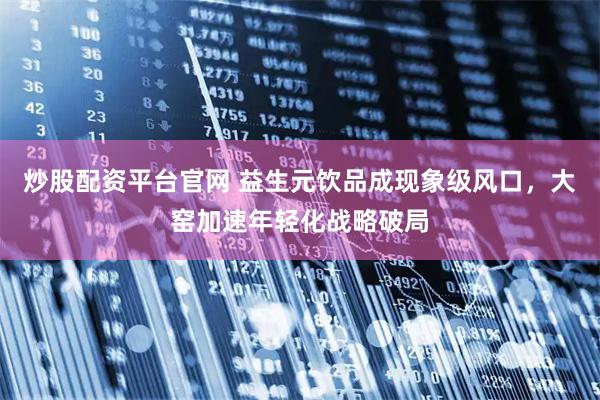 炒股配资平台官网 益生元饮品成现象级风口，大窑加速年轻化战略破局