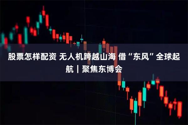 股票怎样配资 无人机跨越山海 借“东风”全球起航｜聚焦东博会